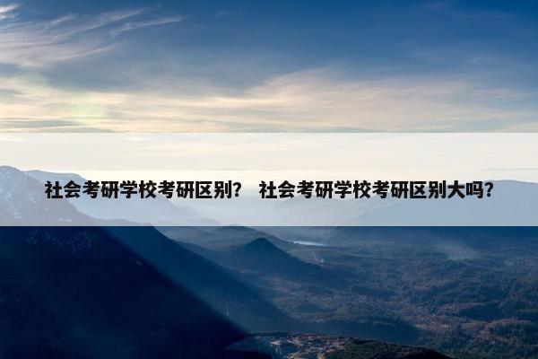 社会考研学校考研区别？ 社会考研学校考研区别大吗？