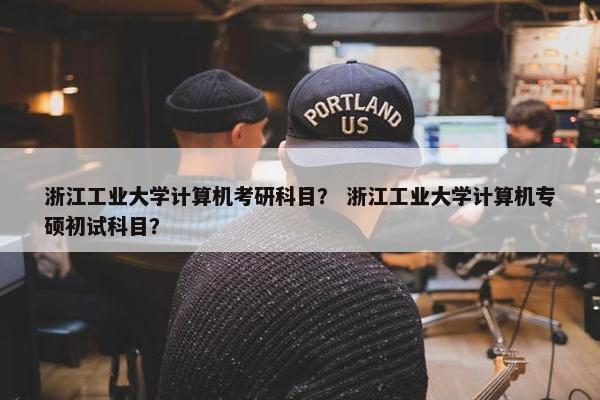 浙江工业大学计算机考研科目？ 浙江工业大学计算机专硕初试科目？