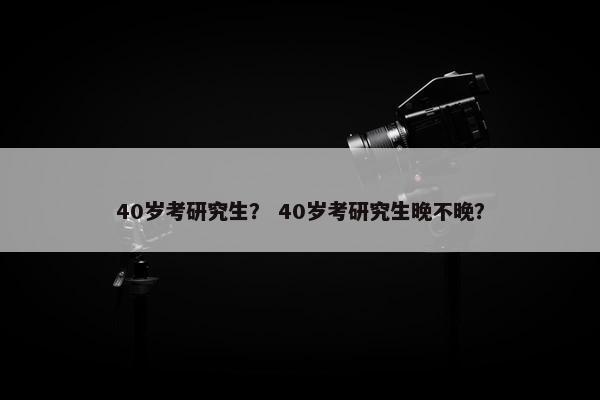 40岁考研究生？ 40岁考研究生晚不晚？