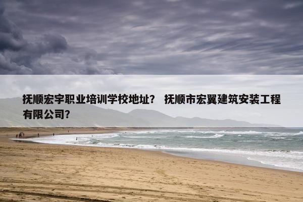 抚顺宏宇职业培训学校地址？ 抚顺市宏翼建筑安装工程有限公司？
