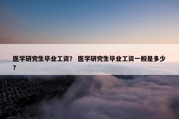 医学研究生毕业工资？ 医学研究生毕业工资一般是多少？