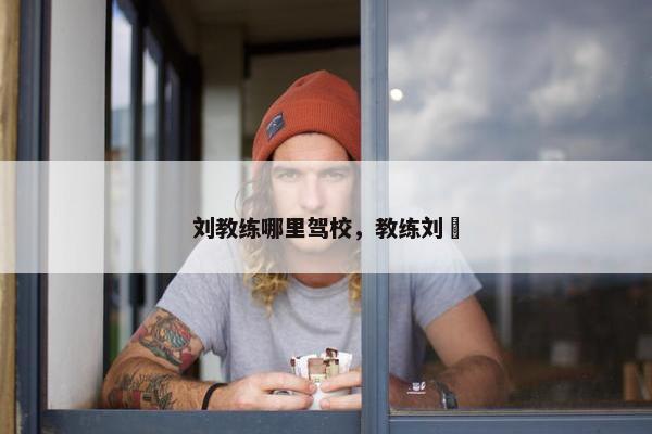 刘教练哪里驾校，教练刘犇