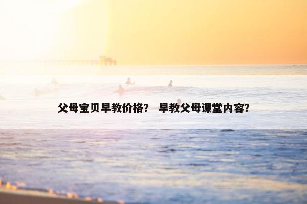 父母宝贝早教价格？ 早教父母课堂内容？