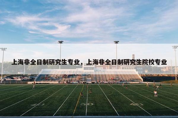 上海非全日制研究生专业，上海非全日制研究生院校专业