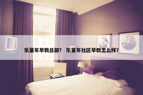 乐童年早教总部？ 乐童年社区早教怎么样？