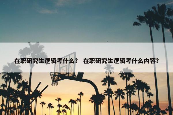 在职研究生逻辑考什么？ 在职研究生逻辑考什么内容？