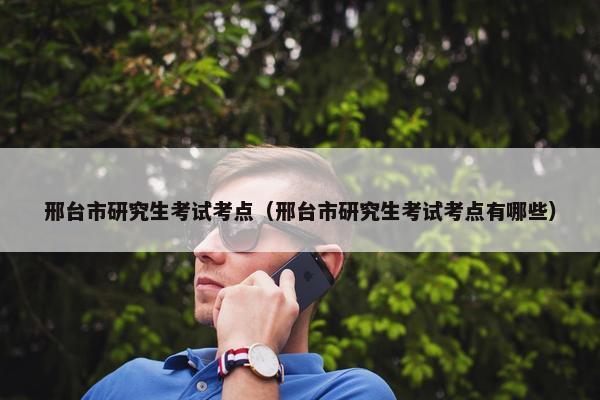 邢台市研究生考试考点（邢台市研究生考试考点有哪些）