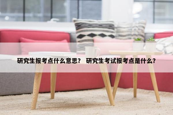研究生报考点什么意思？ 研究生考试报考点是什么？