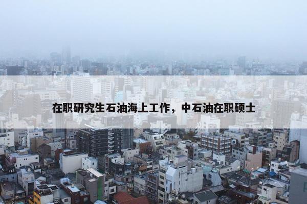 在职研究生石油海上工作，中石油在职硕士
