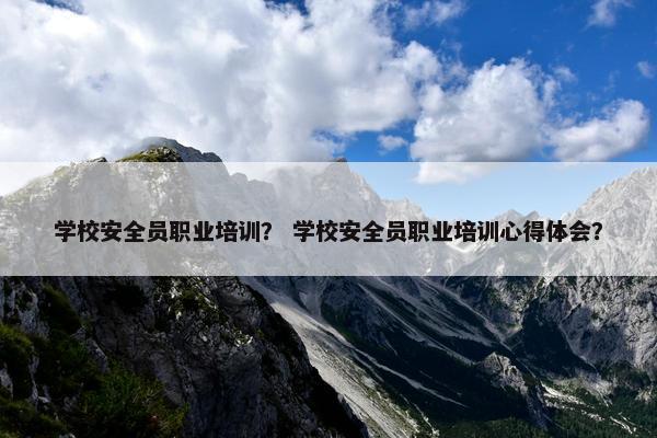 学校安全员职业培训？ 学校安全员职业培训心得体会？