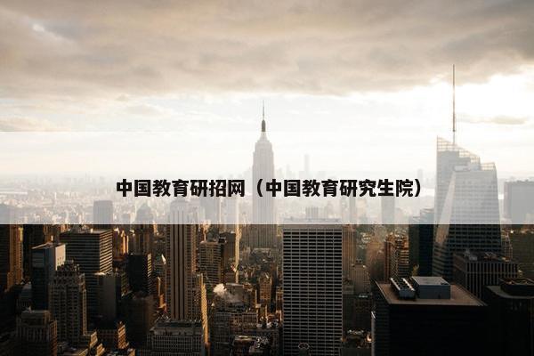 中国教育研招网（中国教育研究生院）