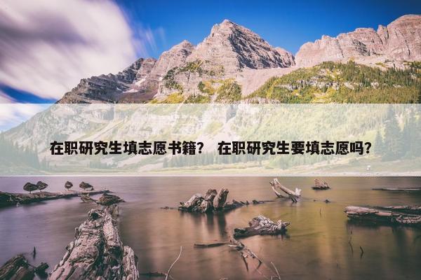 在职研究生填志愿书籍？ 在职研究生要填志愿吗？