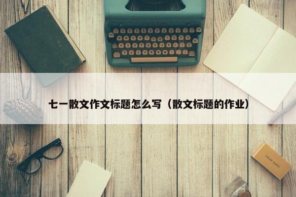 七一散文作文标题怎么写（散文标题的作业）