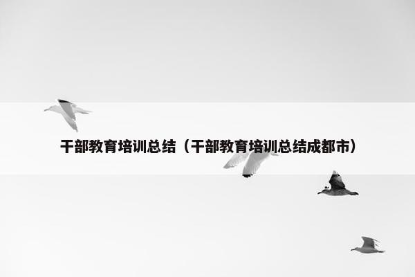 干部教育培训总结（干部教育培训总结成都市）