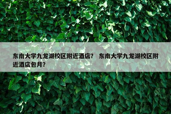 东南大学九龙湖校区附近酒店？ 东南大学九龙湖校区附近酒店包月？