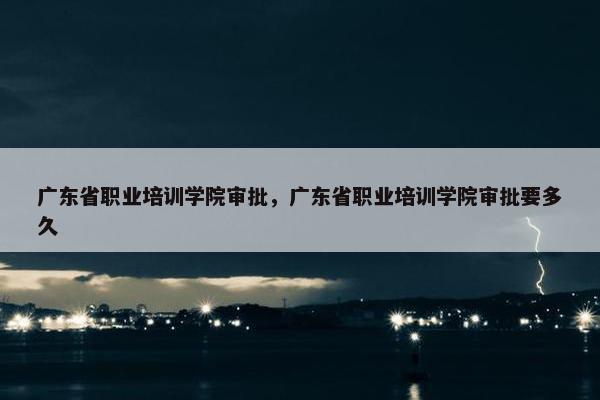 广东省职业培训学院审批，广东省职业培训学院审批要多久
