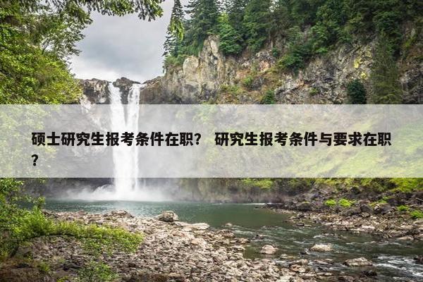 硕士研究生报考条件在职？ 研究生报考条件与要求在职？