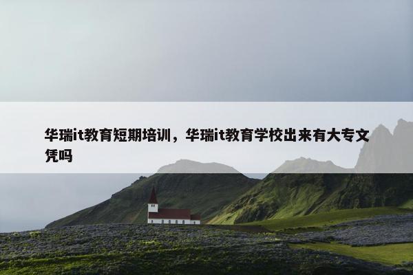 华瑞it教育短期培训，华瑞it教育学校出来有大专文凭吗
