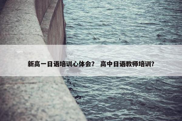 新高一日语培训心体会？ 高中日语教师培训？