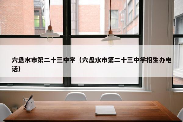 六盘水市第二十三中学（六盘水市第二十三中学招生办电话）