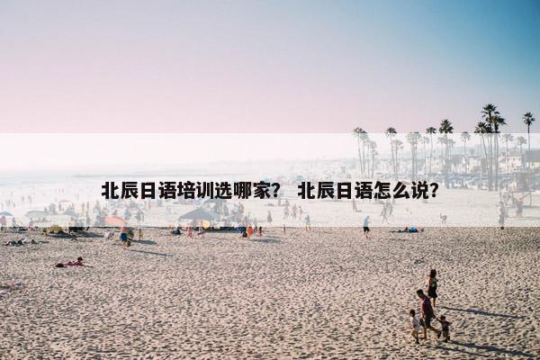 北辰日语培训选哪家？ 北辰日语怎么说？