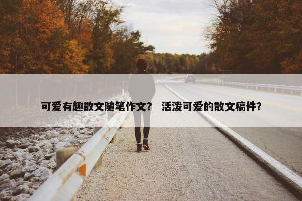 可爱有趣散文随笔作文？ 活泼可爱的散文稿件？
