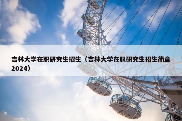吉林大学在职研究生招生（吉林大学在职研究生招生简章2024）