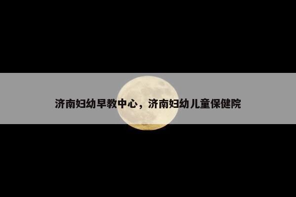 济南妇幼早教中心，济南妇幼儿童保健院
