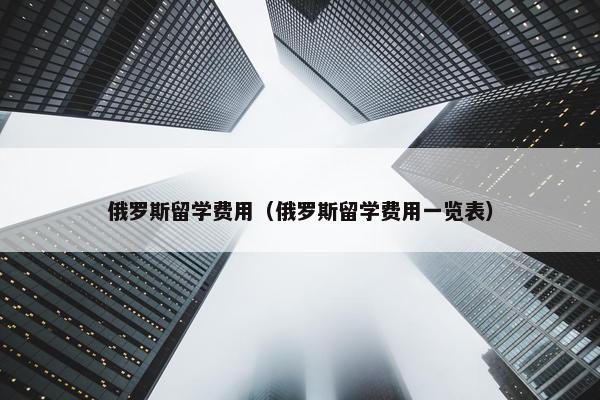 俄罗斯留学费用（俄罗斯留学费用一览表）