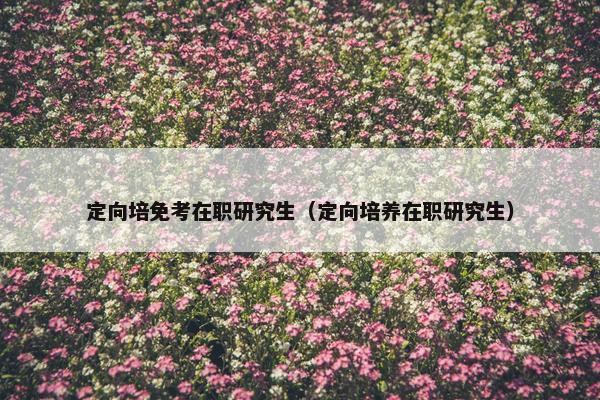定向培免考在职研究生（定向培养在职研究生）