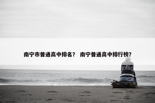 南宁市普通高中排名？ 南宁普通高中排行榜？
