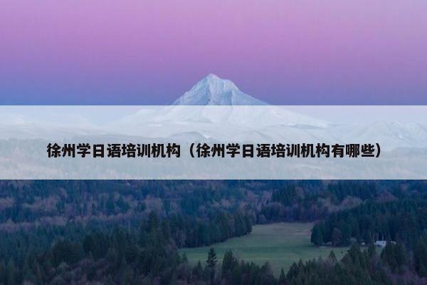 徐州学日语培训机构（徐州学日语培训机构有哪些）