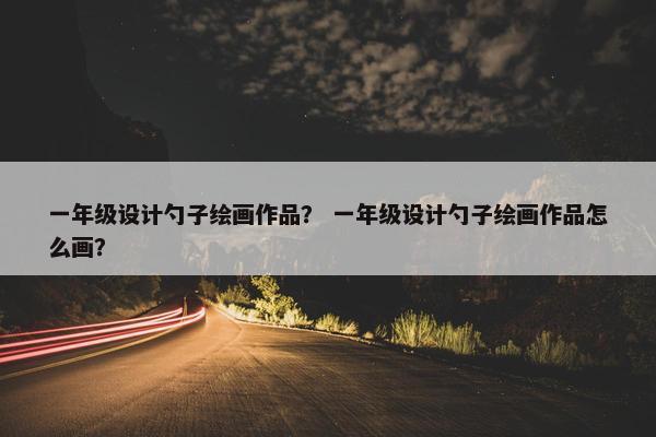 一年级设计勺子绘画作品？ 一年级设计勺子绘画作品怎么画？