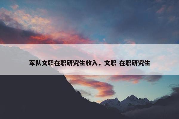 军队文职在职研究生收入，文职 在职研究生