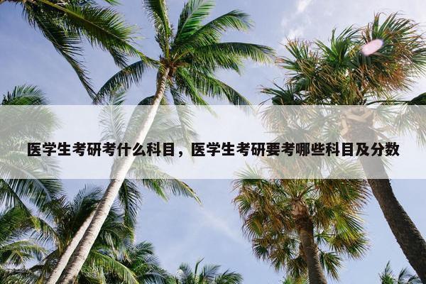 医学生考研考什么科目，医学生考研要考哪些科目及分数
