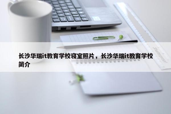 长沙华瑞it教育学校寝室照片，长沙华瑞it教育学校简介