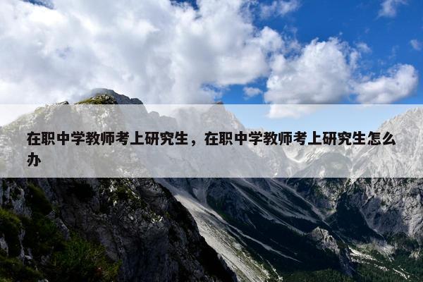 在职中学教师考上研究生，在职中学教师考上研究生怎么办