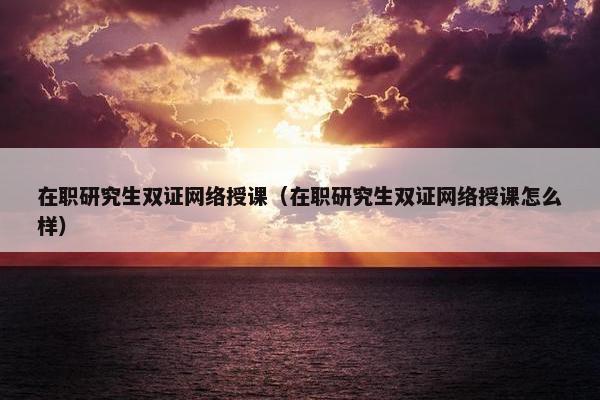 在职研究生双证网络授课（在职研究生双证网络授课怎么样）
