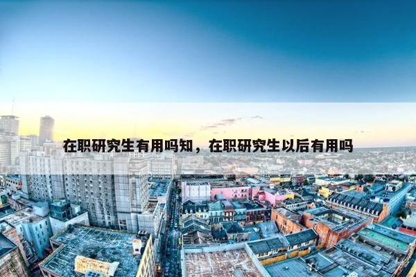 在职研究生有用吗知，在职研究生以后有用吗