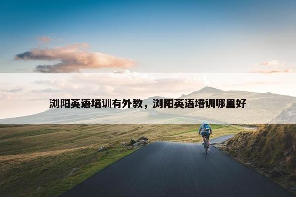 浏阳英语培训有外教，浏阳英语培训哪里好