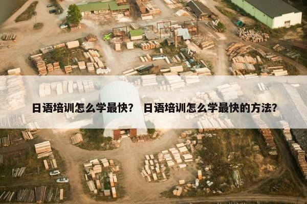 日语培训怎么学最快？ 日语培训怎么学最快的方法？