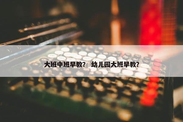 大班中班早教？ 幼儿园大班早教？