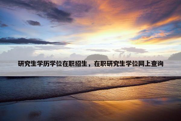 研究生学历学位在职招生，在职研究生学位网上查询