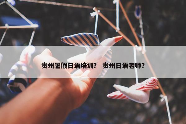 贵州暑假日语培训？ 贵州日语老师？