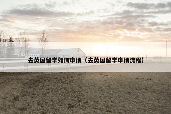 去英国留学如何申请（去英国留学申请流程）