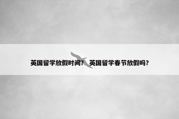 英国留学放假时间？ 英国留学春节放假吗？