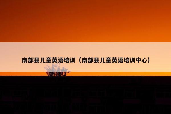 南部县儿童英语培训（南部县儿童英语培训中心）