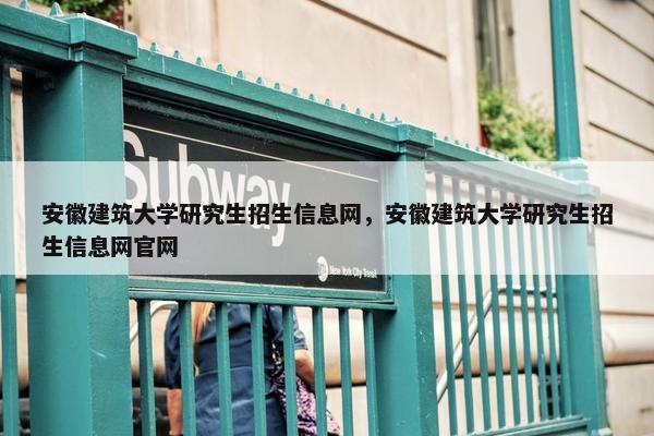 安徽建筑大学研究生招生信息网，安徽建筑大学研究生招生信息网官网