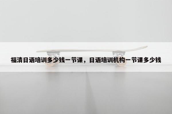 福清日语培训多少钱一节课，日语培训机构一节课多少钱