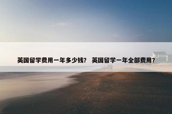 英国留学费用一年多少钱？ 英国留学一年全部费用？